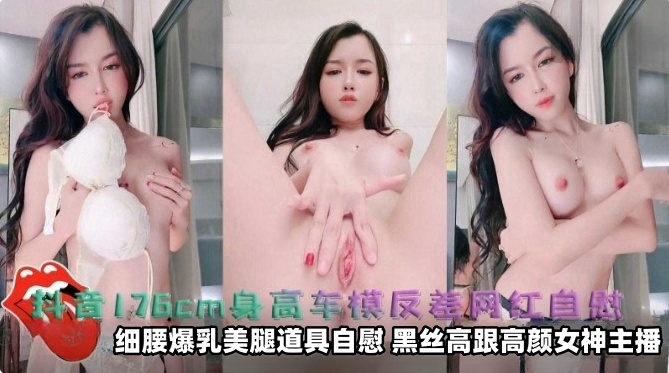 抖音176厘米身高车模反差网红自慰细腰爆乳美腿道具自慰，黑丝高跟高颜值女神主播