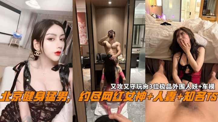 北京健身猛男，约尽网红女神+人妻+知名TS，又攻又守玩肏3位极品外围人妖+车模。