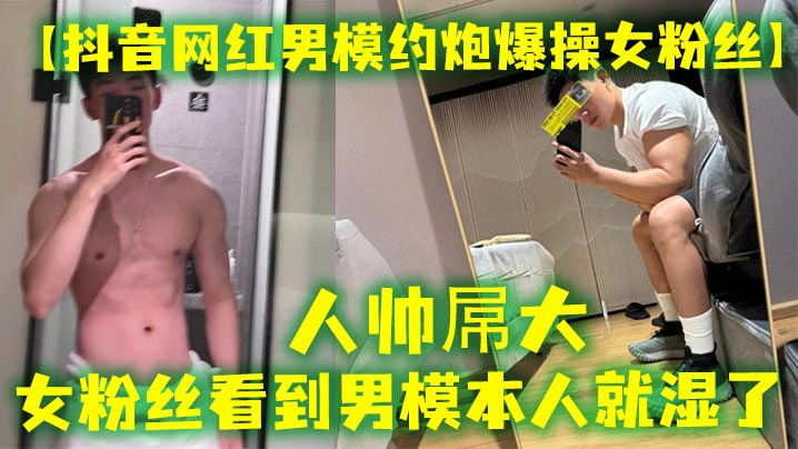 人帅屌大  抖音网红男模约炮女粉丝  女粉丝看见男模本人就湿了