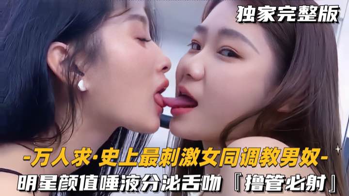 【万人求-史上最刺激女同调教男奴】明星颜值唾液分泌舌吻,撸管必射
