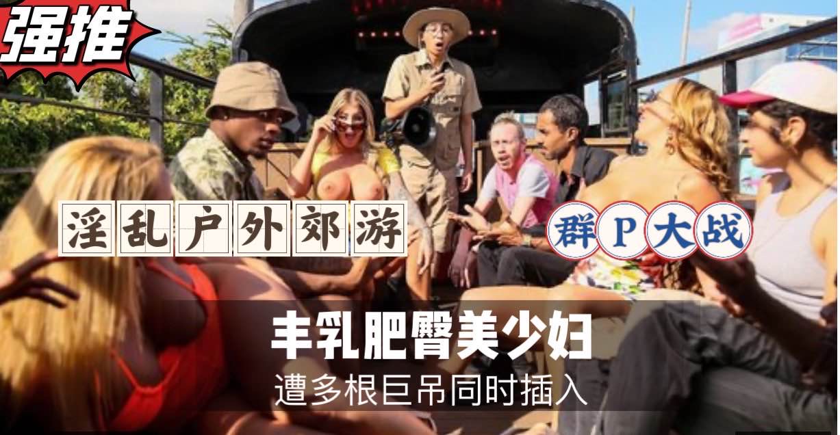 淫乱户外郊游，群P大战，丰乳肥臀美少妇被狂干